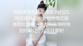 探花老司机逼里寻花 网约2500元的兼职美女技师莞式服务吹拉弹唱一条龙叫床呻吟特别好听让你忍不住要射