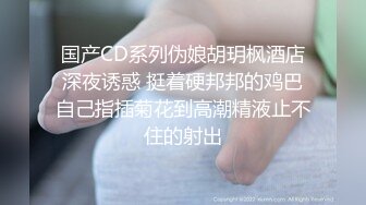 国产CD系列伪娘胡玥枫酒店深夜诱惑 挺着硬邦邦的鸡巴自己指插菊花到高潮精液止不住的射出