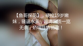 【鱼哥探花】，硬控19岁嫩妹，骚逼水多，超清画质一览无余，娇喘阵阵销魂！