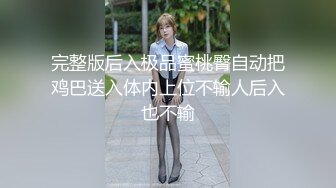 完整版后入极品蜜桃臀自动把鸡巴送入体内上位不输人后入也不输