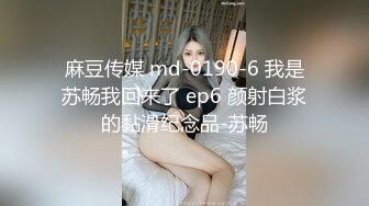 麻豆传媒 md-0190-6 我是苏畅我回来了 ep6 颜射白浆的黏滑纪念品-苏畅