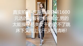 真实拍摄-广东桑拿会所1600元选的包臀裙性感美女,男的太能操了把美女干的受不了跳床下又拉上去干,对白清晰!