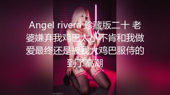 Angel rivera 珍藏版二十 老婆嫌弃我鸡巴太小不肯和我做爱最终还是被我大鸡巴服侍的到了高潮