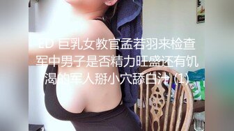 ED 巨乳女教官孟若羽来检查军中男子是否精力旺盛还有饥渴的军人掰小穴舔白汁 (1)