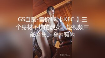 GS自购-售价12【 KFC 】三个身材不错的靓女。短视频三部合集。窄内骚内