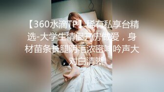 【360水滴TP】稀有私享台精选-大学生情侣开房做爱，身材苗条长腿阴毛浓密呻吟声大，对白清晰