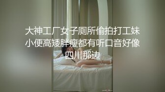 大神工厂女子厕所偷拍打工妹小便高矮胖瘦都有听口音好像四川那边