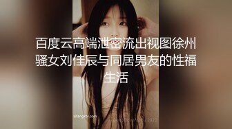 百度云高端泄密流出视图徐州骚女刘佳辰与同居男友的性福生活