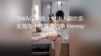 SWAG 矛盾大对决！潮吹系女孩与小怪兽的战争 Heresyourbbw