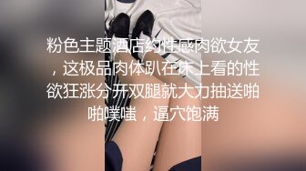 粉色主题酒店约性感肉欲女友，这极品肉体趴在床上看的性欲狂涨分开双腿就大力抽送啪啪噗嗤，逼穴饱满