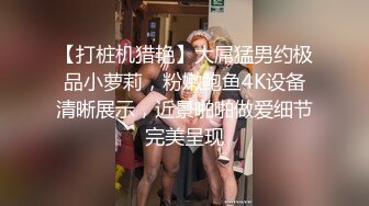 【打桩机猎艳】大屌猛男约极品小萝莉，粉嫩鲍鱼4K设备清晰展示，近景啪啪做爱细节完美呈现