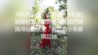 SPA养生馆，小哥狂夸少妇的翘臀好看，摸她奶子就能把她搞得仙仙欲死，死抓着小哥要满足她