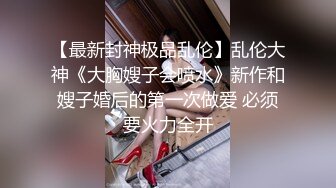 【最新封神极品乱伦】乱伦大神《大胸嫂子会喷水》新作和嫂子婚后的第一次做爱 必须要火力全开