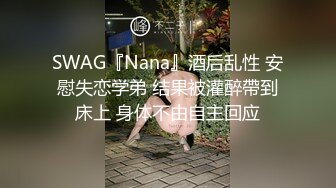 SWAG『Nana』酒后乱性 安慰失恋学弟 结果被灌醉帶到床上 身体不由自主回应