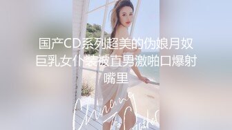 国产CD系列超美的伪娘月奴巨乳女仆装被直男激啪口爆射嘴里