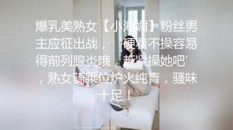 爆乳美熟女【小海媚】粉丝男主应征出战，‘硬着不操容易得前列腺炎哦，赶紧操她吧’，熟女骑乘位炉火纯青，骚味十足！