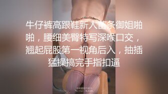 牛仔裤高跟鞋新人苗条御姐啪啪，腰细美臀特写深喉口交，翘起屁股第一视角后入，抽插猛操搞完手指扣逼