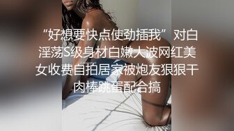 “好想要快点使劲插我”对白淫荡S级身材白嫩大波网红美女收费自拍居家被炮友狠狠干肉棒跳蛋配合搞