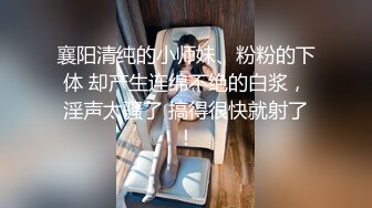 襄阳清纯的小师妹、粉粉的下体 却产生连绵不绝的白浆，淫声太骚了 搞得很快就射了！