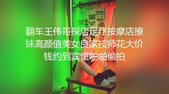 翻车王伟哥探店足疗按摩店撩妹高颜值美女良家技师花大价钱约到宾馆啪啪偷拍