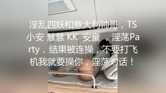 淫乱四妖和意大利帅哥，TS小安 慧慧 KK  安童 ，淫荡Party，结果被连操，不要打飞机我就要操你，淫荡对话！