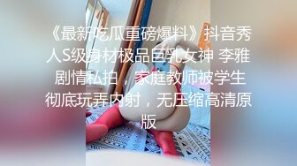 《最新吃瓜重磅爆料》抖音秀人S级身材极品巨乳女神 李雅 剧情私拍，家庭教师被学生彻底玩弄内射，无压缩高清原版