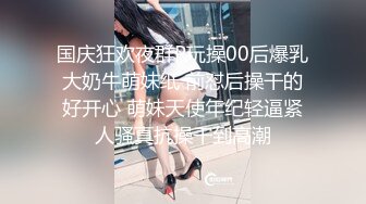 国庆狂欢夜群P玩操00后爆乳大奶牛萌妹纸 前怼后操干的好开心 萌妹天使年纪轻逼紧人骚真抗操干到高潮