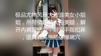 极品尤物风骚大波浪美女小姐姐，吊带情趣装大白美腿，解开内裤露肥穴，掰穴手指扣弄，道具假屌抽插撑爆嫩穴