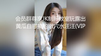 会员群尊享JK制服教室玩露出黄瓜自慰搞的嫩穴水汪汪(VIP)