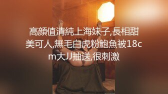 高顔值清純上海妹子,長相甜美可人,無毛白虎粉鮑魚被18cm大JJ抽送,很刺激