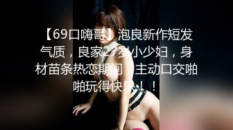 【69口嗨哥】泡良新作短发气质，良家27岁小少妇，身材苗条热恋期间，主动口交啪啪玩得快乐！！