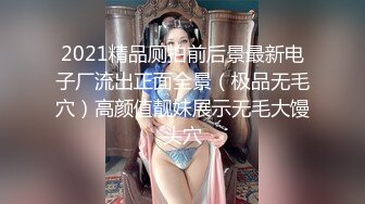 2021精品厕拍前后景最新电子厂流出正面全景（极品无毛穴）高颜值靓妹展示无毛大馒头穴