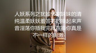 人妖系列之犹如邻家妹妹的清纯温柔妖妖羞答答的操起来声音淫荡你插我完我在操你真是不一样的刺激