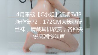 4月重磅【C小姐】近期SVIP新作集P2，172CM大长腿配丝袜，请戴耳机欣赏，各种尖锐高潮惨叫声