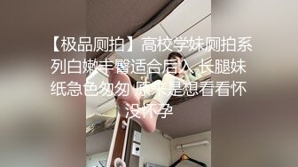 【极品厕拍】高校学妹厕拍系列白嫩丰臀适合后入 长腿妹纸急色匆匆 原来是想看看怀没怀孕