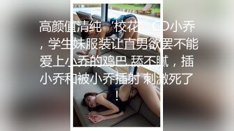 高颜值清纯‘校花’CD小乔，学生妹服装让直男欲罢不能爱上小乔的鸡巴 舔不腻，插小乔和被小乔插射 刺激死了！