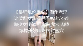 【最强乱伦鬼父】海角老淫 让萝莉女儿请假回家肏穴 妙嫩少女胴体 稚嫩白虎穴 肉棒爆操美妙呻吟内射蜜穴