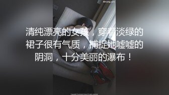 清纯漂亮的女孩，穿着淡绿的裙子很有气质，捕捉她嘘嘘的阴洞，十分美丽的瀑布！