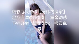 精彩泡良佳作【阿伟约良家】足浴店漂亮小姐姐，重金诱惑下钟开房，温柔如水，极致享受