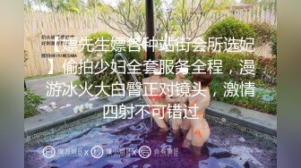 【嫖先生嫖各种站街会所选妃】偷拍少妇全套服务全程，漫游冰火大白臀正对镜头，激情四射不可错过