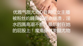 优雅气质尤物D音网红女主播被粉丝约睡操的差点崩溃，淫水四溅高潮不断，最后射在她的屁股上！魔鬼身材美腿尤物