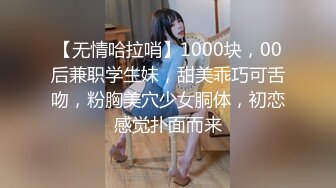 【无情哈拉哨】1000块，00后兼职学生妹，甜美乖巧可舌吻，粉胸美穴少女胴体，初恋感觉扑面而来