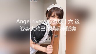 Angel rivera 珍藏版十六 这姿势大鸡巴帅操起来贼爽