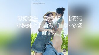 母狗学生！激情3P！【清纯小妹妹吖】自慰~肛塞~多场啪啪~